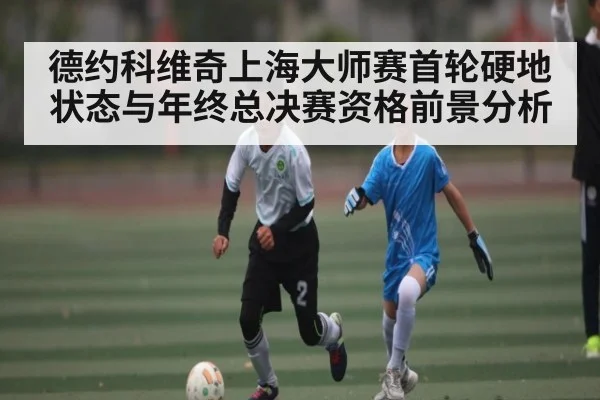 德约科维奇上海大师赛首轮硬地状态与年终总决赛资格前景分析