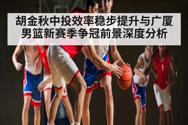胡金秋中投效率稳步提升与广厦男篮新赛季争冠前景深度分析